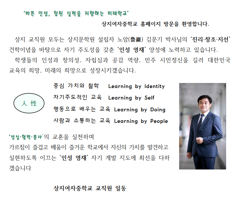 '바른 인성, 참된 실력을 지향하는 미래학교'
상지여자중학교 홈페이지 방문을 환영합니다.
상지 교직원 모두는 상지문학원 설립자 노암(魯巖) 김문기 박사님의 '진리·창조·지선' 건학이념을 바탕으로 자기 주도성을 갖춘 '인성 영재' 양성에 노력하고 있습니다. 학생들의 인성과 창의성, 자립심과 공감 역량, 민주 시민정신을 길러 대한민국 교육의 희망, 미래의 희망으로 성장시키겠습니다.
중심 가치와 철학 Learning by Identity 자기주도적인 교육 Learning by Self 행동으로 배우는 교육 Learning by Doing 사람과 소통하는 교육 Learning by People
人性
'성실·협력？ 봉사'의 교훈을 실천하며
가르침이 즐겁고 배움이 즐거운 학교에서 자신의 가치를 발견하고 실현하도록 이끄는 '인성 영재' 자기 계발 지도에 최선을 다하 겠습니다
상지여자중학교 교직원 일동